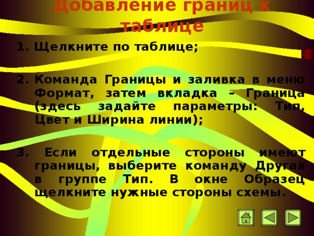 Добавление границ к таблице 1. Щ елкните по таблице ;  2 .   Команда Границы и заливка в меню Формат, затем вкладка – Граница (здесь задайте параметры: Тип, Цвет и Ширина линии) ;  3 . Если отдельные стороны имеют границы, выб е р и т е команду Другая в группе Тип. В окне Образец щелкните нужные стороны схемы. 