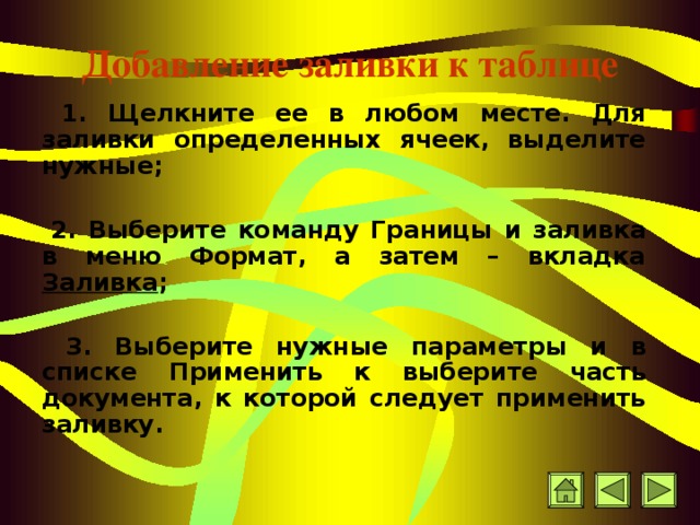 Добавление заливки к таблице  1. Щелкните ее в любом месте. Для заливки определенных ячеек, выделите нужные;    2. Выберите команду Границы и заливка в меню Формат, а затем – вкладка Заливка ;   3. В ыберите нужные параметры и в списке Применить к выберите часть документа, к которой следует применить заливку.  
