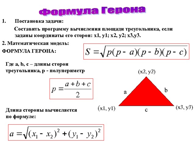 Постановка задачи :  Составить программу вычисления площади треугольника, если заданы координаты его сторон: x1, y1; x2, y2; x3,y3. 2. Математическая модель : ФОРМУЛА ГЕРОНА :  Где a, b, c – длины сторон треугольника , p - полупериметр  (x2, y2)  b  a (x3, y3)  ( x1, y1) c Длина стороны вычисляется  по формуле : 
