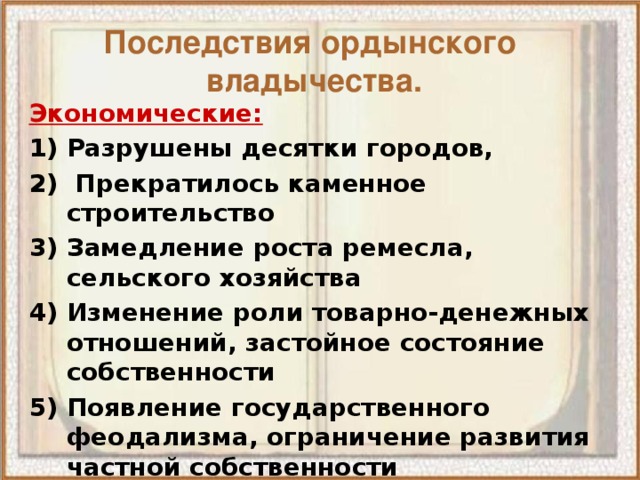 Последствия ордынского  владычества. Экономические: Разрушены десятки городов,  Прекратилось каменное строительство Замедление роста ремесла, сельского хозяйства Изменение роли товарно-денежных отношений, застойное состояние собственности Появление государственного феодализма, ограничение развития частной собственности Экономическое отставание Руси от стран Европы на 50-100 лет 