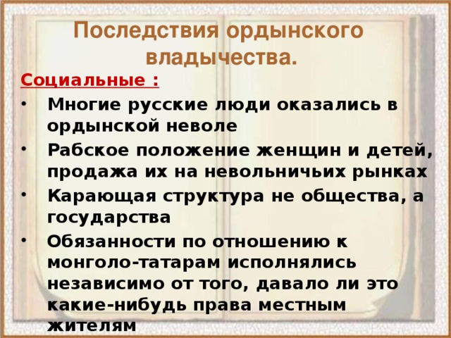 Последствия ордынского  владычества. Социальные : Многие русские люди оказались в ордынской неволе Рабское положение женщин и детей, продажа их на невольничьих рынках Карающая структура не общества, а государства Обязанности по отношению к монголо-татарам исполнялись независимо от того, давало ли это какие-нибудь права местным жителям Демографический спад в обществе 