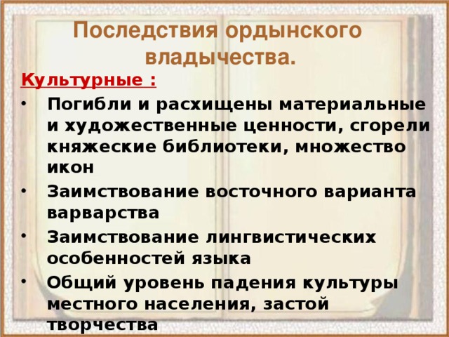 Последствия ордынского  владычества. Культурные : Погибли и расхищены материальные и художественные ценности, сгорели княжеские библиотеки, множество икон Заимствование восточного варианта варварства Заимствование лингвистических особенностей языка Общий уровень падения культуры местного населения, застой творчества Церковь оставалась единственным общенациональным общественным институтом 