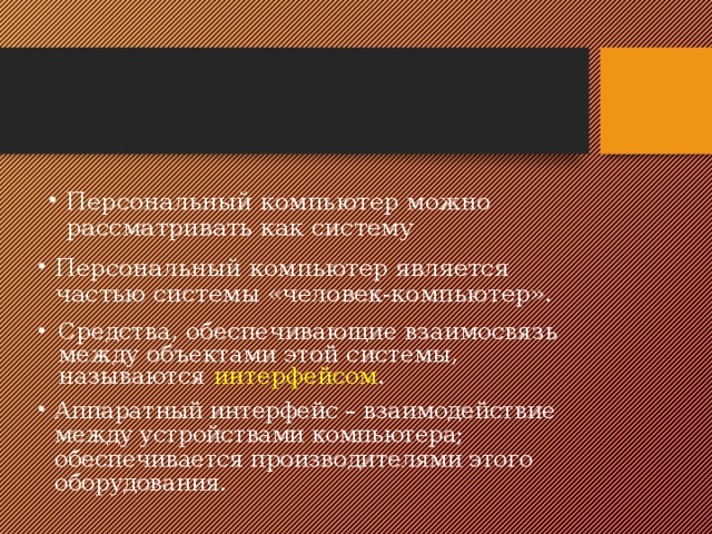Персональный компьютер можно рассматривать как систему Персональный компьютер является частью системы «человек-компьютер». Средства, обеспечивающие взаимосвязь между объектами этой системы, называются интерфейсом . Аппаратный интерфейс – взаимодействие между устройствами компьютера; обеспечивается производителями этого оборудования. 