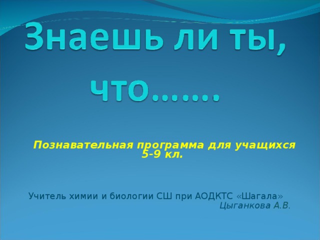 Познавательная программа для учащихся 5-9 кл. Учитель химии и биологии СШ при АОДКТС «Шагала»  Цыганкова А.В. 