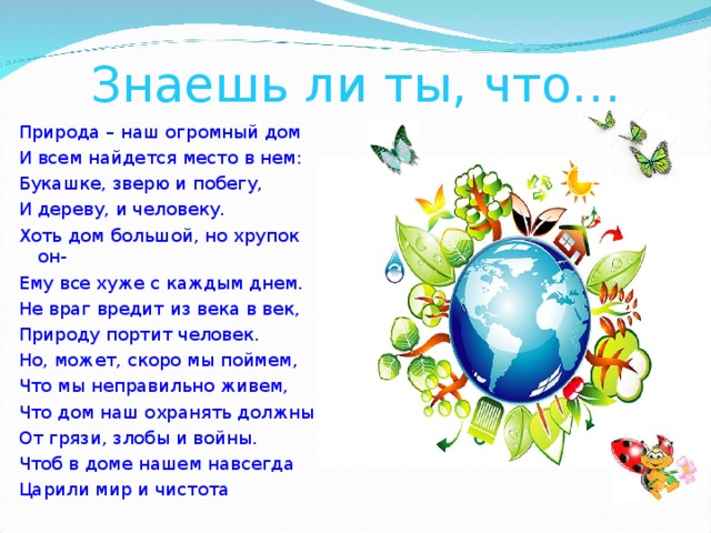 Знаешь ли ты, что… Природа – наш огромный дом И всем найдется место в нем: Букашке, зверю и побегу, И дереву, и человеку. Хоть дом большой, но хрупок он- Ему все хуже с каждым днем. Не враг вредит из века в век, Природу портит человек. Но, может, скоро мы поймем, Что мы неправильно живем, Что дом наш охранять должны От грязи, злобы и войны. Чтоб в доме нашем навсегда Царили мир и чистота 