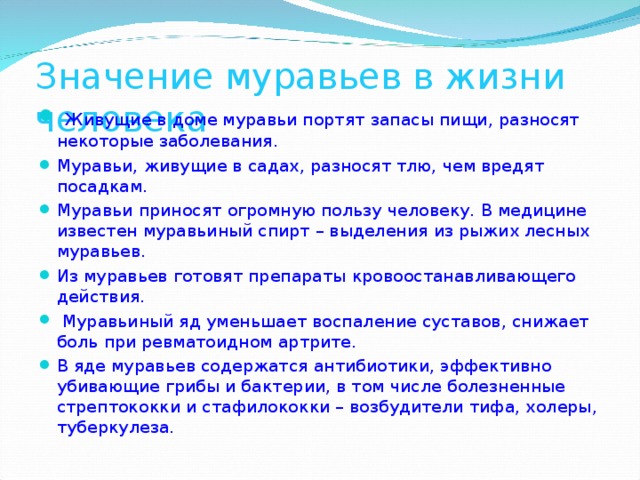 Значение муравьев в жизни человека   Живущие в доме муравьи портят запасы пищи, разносят некоторые заболевания. Муравьи, живущие в садах, разносят тлю, чем вредят посадкам. Муравьи приносят огромную пользу человеку. В медицине известен муравьиный спирт – выделения из рыжих лесных муравьев. Из муравьев готовят препараты кровоостанавливающего действия.  Муравьиный яд уменьшает воспаление суставов, снижает боль при ревматоидном артрите. В яде муравьев содержатся антибиотики, эффективно убивающие грибы и бактерии, в том числе болезненные стрептококки и стафилококки – возбудители тифа, холеры, туберкулеза.  