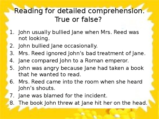 Reading for detailed comprehension.  True or false? John usually bullied Jane when Mrs. Reed was not looking. John bullied Jane occasionally. Mrs. Reed ignored John’s bad treatment of Jane. Jane compared John to a Roman emperor. John was angry because Jane had taken a book that he wanted to read. Mrs. Reed came into the room when she heard John’s shouts. Jane was blamed for the incident. The book John threw at Jane hit her on the head. 