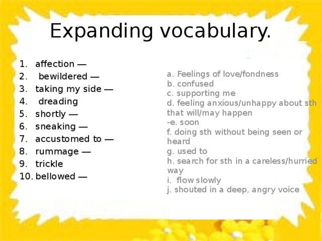 Expanding vocabulary. affection ―  bewildered ― taking my side ―  dreading shortly ― sneaking ― accustomed to ― rummage ― trickle bellowed ― a. Feelings of love/fondness b. confused c. supporting me d. feeling anxious/unhappy about sth that will/may happen -e. soon f. doing sth without being seen or heard g. used to h. search for sth in a careless/hurried way i. flow slowly j. shouted in a deep, angry voice 