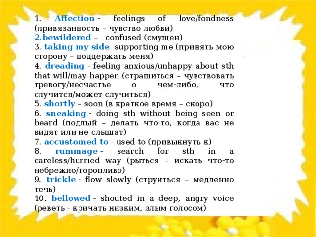 1. Affection  - feelings of love/fondness (привязанность – чувство любви) 2.bewildered  – confused (смущен) 3. taking my side  -supporting me (принять мою сторону – поддержать меня) 4. dreading  - feeling anxious/unhappy about sth that will/may happen (страшиться – чувствовать тревогу/несчастье о чем-либо, что случится/может случиться) 5. shortly  – soon (в краткое время – скоро) 6. sneaking  - doing sth without being seen or heard (подлый – делать что-то, когда вас не видят или не слышат) 7. accustomed to  - used to (привыкнуть к) 8. rummage - search for sth in a careless/hurried way (рыться – искать что-то небрежно/торопливо) 9 . trickle  - flow slowly (струиться – медленно течь) 10. bellowed  - shouted in a deep, angry voice (реветь - кричать низким, злым голосом) 