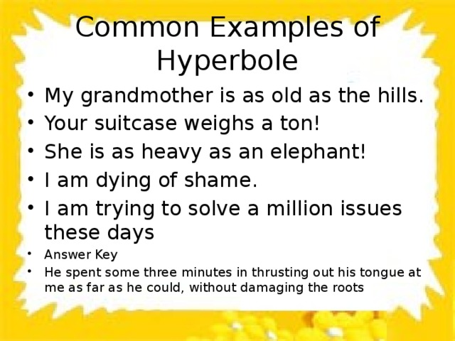 Common Examples of Hyperbole My grandmother is as old as the hills. Your suitcase weighs a ton! She is as heavy as an elephant! I am dying of shame. I am trying to solve a million issues these days Answer Key He spent some three minutes in thrusting out his tongue at me as far as he could, without damaging the roots 
