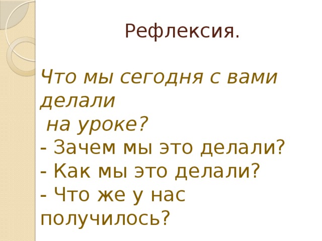 Рефлексия. Что мы сегодня с вами делали  на уроке? - Зачем мы это делали? - Как мы это делали? - Что же у нас получилось? 