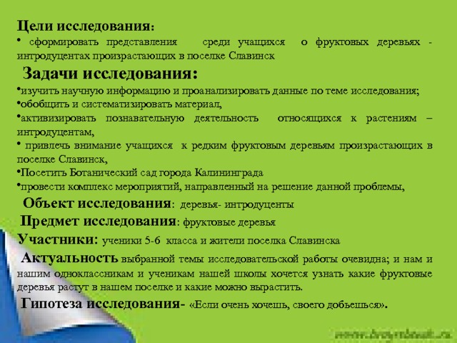 Цели исследования :   сформировать представления среди учащихся о фруктовых деревьях - интродуцентах произрастающих в поселке Славинск    Задачи исследования: изучить научную информацию и проанализировать данные по теме исследования; обобщить и систематизировать материал, активизировать познавательную деятельность относящихся к растениям – интродуцентам,  привлечь внимание учащихся к редким фруктовым деревьям произрастающих в поселке Славинск, Посетить Ботанический сад города Калининграда провести комплекс мероприятий, направленный на решение данной проблемы,    Объект исследования : деревья- интродуценты   Предмет исследования : фруктовые деревья Участники : ученики 5-6 класса и жители поселка Славинска   Актуальность   выбранной темы исследовательской работы очевидна; и нам и нашим одноклассникам и ученикам нашей школы хочется узнать какие фруктовые деревья растут в нашем поселке и какие можно вырастить.   Гипотеза исследования- « Если очень хочешь, своего добьешься ». 