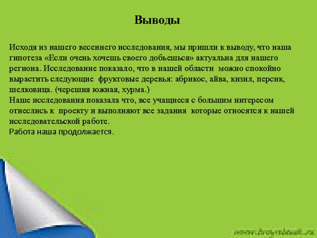  Выводы Исходя из нашего весеннего исследования, мы пришли к выводу, что наша гипотеза «Если очень хочешь своего добьешься» актуальна для нашего региона. Исследование показало, что в нашей области можно спокойно вырастить следующие фруктовые деревья: абрикос, айва, кизил, персик, шелковица. (черешня южная, хурма.) Наше исследования показала что, все учащиеся с большим интересом отнеслись к проекту и выполняют все задания которые относятся к нашей исследовательской работе. Работа наша продолжается.   