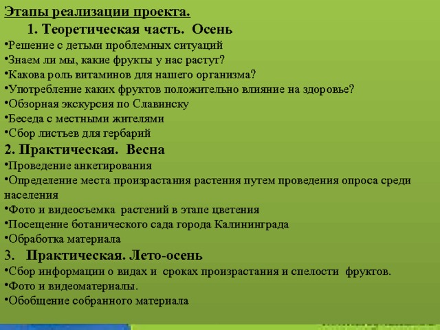Этапы реализации проекта.         1. Теоретическая часть.  Осень Решение с детьми проблемных ситуаций Знаем ли мы, какие фрукты у нас растут? Какова роль витаминов для нашего организма? Употребление каких фруктов положительно влияние на здоровье? Обзорная экскурсия по Славинску Беседа с местными жителями Сбор листьев для гербарий 2. Практическая. Весна Проведение анкетирования Определение места произрастания растения путем проведения опроса среди населения Фото и видеосъемка растений в этапе цветения Посещение ботанического сада города Калининграда Обработка материала 3. Практическая. Лето-осень Сбор информации о видах и сроках произрастания и спелости фруктов. Фото и видеоматериалы. Обобщение собранного материала 