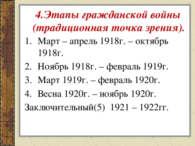   4.Этапы гражданской войны  (традиционная точка зрения). Март – апрель 1918г. – октябрь 1918г. Ноябрь 1918г. – февраль 1919г. Март 1919г. – февраль 1920г. Весна 1920г. – ноябрь 1920г. Заключительный(5) 1921 – 1922гг. 