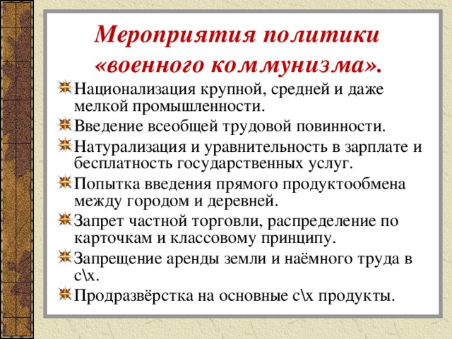  Мероприятия политики  «военного коммунизма». Национализация крупной, средней и даже мелкой промышленности. Введение всеобщей трудовой повинности. Натурализация и уравнительность в зарплате и бесплатность государственных услуг. Попытка введения прямого продуктообмена между городом и деревней. Запрет частной торговли, распределение по карточкам и классовому принципу. Запрещение аренды земли и наёмного труда в с\х. Продразвёрстка на основные с\х продукты. 