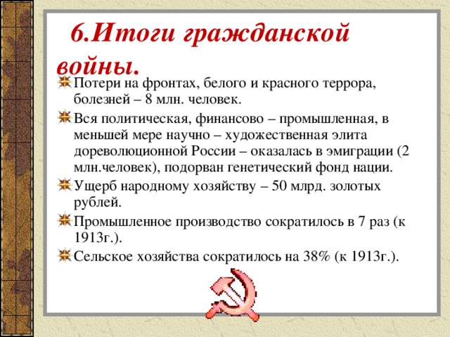   6.Итоги гражданской войны. Потери на фронтах, белого и красного террора, болезней – 8 млн. человек. Вся политическая, финансово – промышленная, в меньшей мере научно – художественная элита дореволюционной России – оказалась в эмиграции (2 млн.человек), подорван генетический фонд нации. Ущерб народному хозяйству – 50 млрд. золотых рублей. Промышленное производство сократилось в 7 раз (к 1913г.). Сельское хозяйства сократилось на 38% (к 1913г.). 