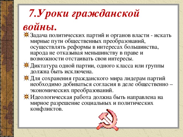  7.Уроки гражданской войны. Задача политических партий и органов власти - искать мирные пути общественных преобразований, осуществлять реформы в интересах большинства, народа не отказывая меньшинству в праве и возможности отстаивать свои интересы. Диктатура одной партии, одного класса или группы должна быть исключена. Для сохранения гражданского мира лидерам партий необходимо добиваться согласия в деле общественно – экономических преобразований. Идеологическая работа должна быть направлена на мирное разрешение социальных и политических конфликтов. 