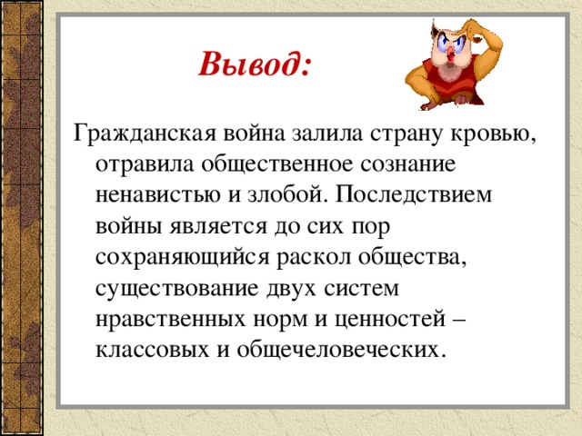  Вывод: Гражданская война залила страну кровью, отравила общественное сознание ненавистью и злобой. Последствием войны является до сих пор сохраняющийся раскол общества, существование двух систем нравственных норм и ценностей – классовых и общечеловеческих. 