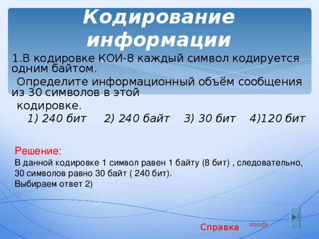 Кодирование информации  1.В кодировке КОИ-8 каждый символ кодируется одним байтом.  Определите информационный объём сообщения из 30 символов в этой  кодировке.  1) 240 бит 2) 240 байт 3) 30 бит 4)120 бит Решение: В данной кодировке 1 символ равен 1 байту (8 бит) ,  следовательно, 30 символов равно 30 байт ( 240 бит ) . Выбираем ответ 2) Справка 