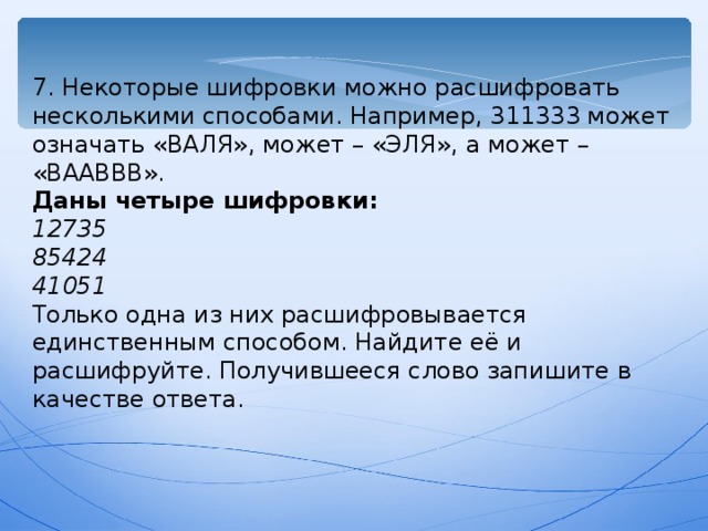 7. Некоторые шифровки можно расшифровать несколькими способами. Например, 311333 может означать «ВАЛЯ», может – «ЭЛЯ», а может – «ВААВВВ». Даны четыре шифровки: 12735 85424 41051 Только одна из них расшифровывается единственным способом. Найдите её и расшифруйте. Получившееся слово запишите в качестве ответа. 