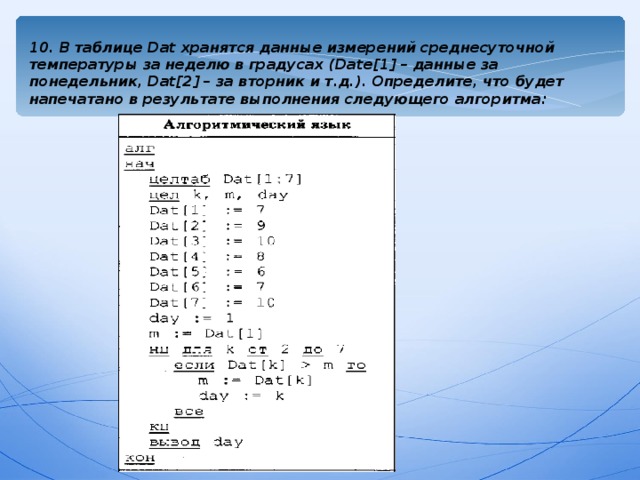 10. В таблице Dat хранятся данные измерений среднесуточной температуры за неделю в градусах ( Date[1] – данные за понедельник, Dat[2] – за вторник и т.д.). Определите, что будет напечатано в результате выполнения следующего алгоритма:  