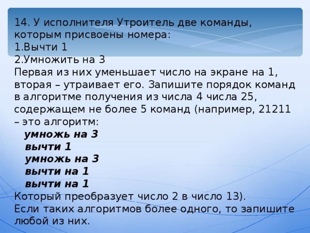 14. У исполнителя Утроитель две команды, которым присвоены номера: 1.Вычти 1 2.Умножить на 3 Первая из них уменьшает число на экране на 1, вторая – утраивает его. Запишите порядок команд в алгоритме получения из числа 4 числа 25, содержащем не более 5 команд (например, 21211 – это алгоритм:  умножь на 3  вычти 1  умножь на 3  вычти на 1  вычти на 1 Который преобразует число 2 в число 13). Если таких алгоритмов более одного, то запишите любой из них. 