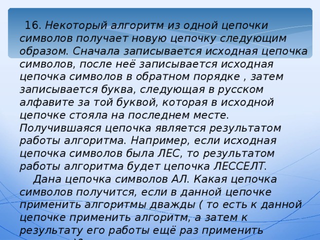 16. Некоторый алгоритм из одной цепочки символов получает новую цепочку следующим образом. Сначала записывается исходная цепочка символов, после неё записывается исходная цепочка символов в обратном порядке , затем записывается буква, следующая в русском алфавите за той буквой, которая в исходной цепочке стояла на последнем месте. Получившаяся цепочка является результатом работы алгоритма. Например, если исходная цепочка символов была ЛЕС, то результатом работы алгоритма будет цепочка ЛЕССЕЛТ.  Дана цепочка символов АЛ. Какая цепочка символов получится, если в данной цепочке применить алгоритмы дважды ( то есть к данной цепочке применить алгоритм, а затем к результату его работы ещё раз применить алгоритм)? 