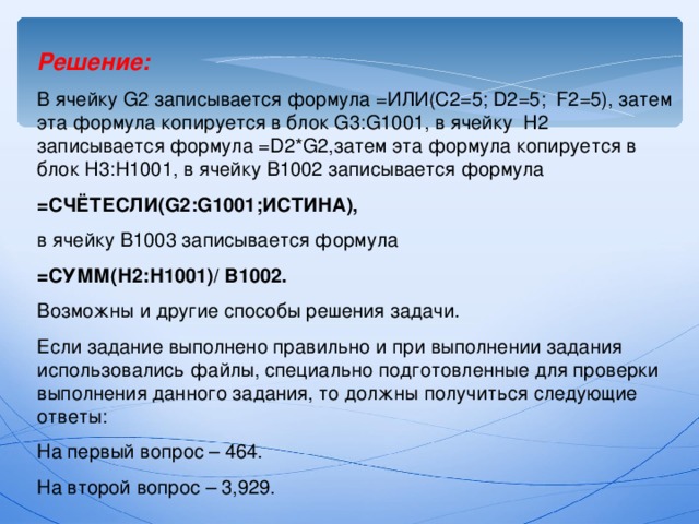 Решение: В ячейку G2 записывается формула =ИЛИ(С2=5; D2=5 ; F2=5) , затем эта формула копируется в блок G3 : G1001, в ячейку H2 записывается формула = D2*G2, затем эта формула копируется в блок H3 : H1001, в ячейку В1002 записывается формула =C ЧЁТЕСЛИ( G2 : G1001 ;ИСТИНА ),  в ячейку В1003 записывается формула =СУММ(Н2:Н1001)/ В1002. Возможны и другие способы решения задачи. Если задание выполнено правильно и при выполнении задания использовались файлы, специально подготовленные для проверки выполнения данного задания, то должны получиться следующие ответы: На первый вопрос – 464. На второй вопрос – 3,929. 