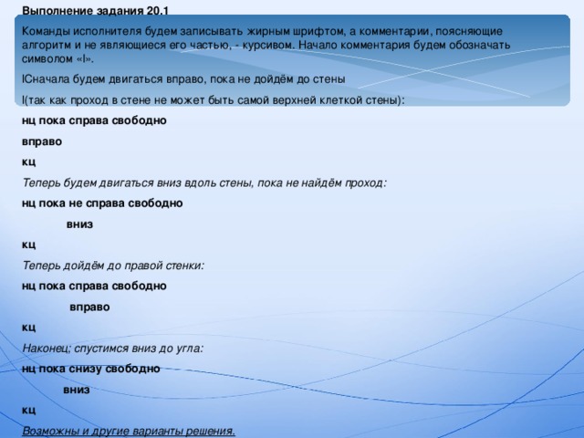 Выполнение задания 20.1 Команды исполнителя будем записывать жирным шрифтом, а комментарии, поясняющие алгоритм и не являющиеся его частью, - курсивом. Начало комментария будем обозначать символом « l ». l Сначала будем двигаться вправо, пока не дойдём до стены l( так как проход в стене не может быть самой верхней клеткой стены): нц пока справа свободно вправо кц Теперь будем двигаться вниз вдоль стены, пока не найдём проход: нц пока не справа свободно  вниз кц Теперь дойдём до правой стенки: нц пока справа свободно  вправо кц Наконец; спустимся вниз до угла: нц пока снизу свободно  вниз кц Возможны и другие варианты решения.  