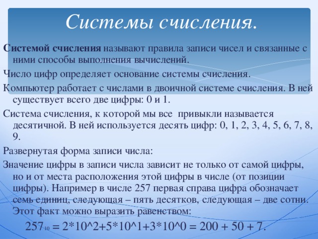  Системы счисления. Системой счисления  называют правила записи чисел и связанные с ними способы выполнения вычислений. Число цифр определяет основание системы счисления. Компьютер работает с числами в двоичной системе счисления. В ней существует всего две цифры: 0 и 1. Система счисления, к которой мы все привыкли называется десятичной. В ней используется десять цифр: 0, 1, 2, 3, 4, 5, 6, 7, 8, 9. Развернутая форма записи числа: Значение цифры в записи числа зависит не только от самой цифры, но и от места расположения этой цифры в числе (от позиции цифры). Например в числе 257 первая справа цифра обозначает семь единиц, следующая – пять десятков, следующая – две сотни. Этот факт можно выразить равенством:   257 10 = 2*10 ^ 2+5*10 ^ 1+3*10 ^0 = 200 + 50 + 7 . 