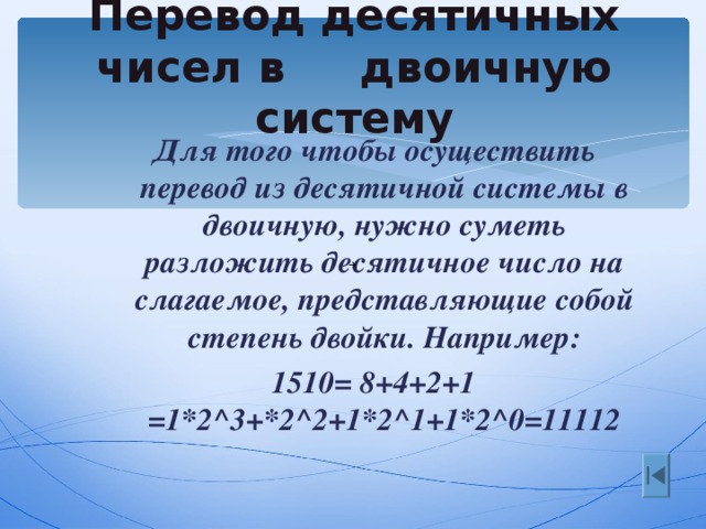 Перевод десятичных чисел в двоичную систему Для того чтобы осуществить перевод из десятичной системы в двоичную, нужно суметь разложить десятичное число на слагаемое, представляющие собой степень двойки. Например: 1510= 8+4+2+1 = 1*2 ^ 3+*2 ^ 2+1*2 ^1 +1*2 ^0=11112 