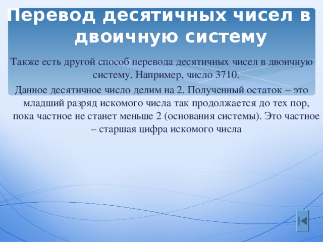 Перевод десятичных чисел в двоичную систему Также есть другой способ перевода десятичных чисел в двоичную систему. Например, число 3710. Данное десятичное число делим на 2. Полученный остаток – это младший разряд искомого числа так продолжается до тех пор, пока частное не станет меньше 2 (основания системы). Это частное – старшая цифра искомого числа 