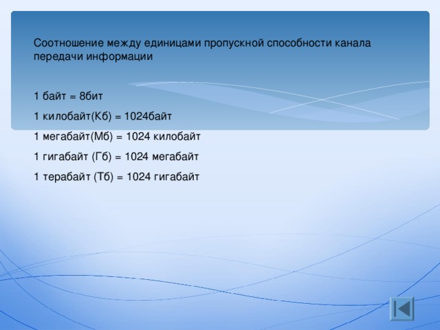 Соотношение между единицами пропускной способности канала передачи информации 1 байт = 8бит 1 килобайт(Кб) = 1024байт 1 мегабайт(Мб) = 1024 килобайт 1 гигабайт (Гб) = 1024 мегабайт 1 терабайт (Тб) = 1024 гигабайт 