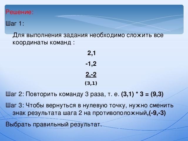 Решение: Шаг 1:  Для выполнения задания необходимо сложить все координаты команд :  2,1 -1,2 2,-2 (3,1) Шаг 2: Повторить команду 3 раза, т. е. (3,1) * 3 = (9,3) Шаг 3: Чтобы вернуться в нулевую точку, нужно сменить знак результата шага 2 на противоположный ,(-9,-3) Выбрать правильный результат. 