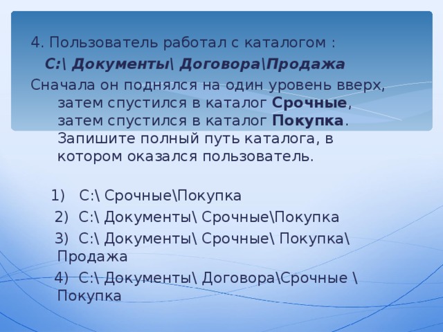 4. Пользователь работал с каталогом :  C :\ Документы \ Договора \ Продажа Сначала он поднялся на один уровень вверх, затем спустился в каталог Срочные , затем спустился в каталог Покупка . Запишите полный путь каталога, в котором оказался пользователь.  1) C :\ Срочные \ Покупка  2) C :\ Документы \ Срочные \ Покупка  3) C :\ Документы \ Срочные \ Покупка\ Продажа  4) C :\ Документы \ Договора \ Срочные \ Покупка 