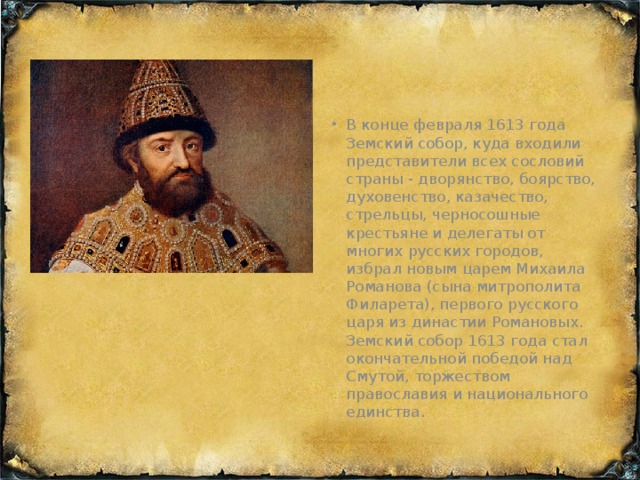 В конце февраля 1613 года Земский собор, куда входили представители всех сословий страны - дворянство, боярство, духовенство, казачество, стрельцы, черносошные крестьяне и делегаты от многих русских городов, избрал новым царем Михаила Романова (сына митрополита Филарета), первого русского царя из династии Романовых. Земский собор 1613 года стал окончательной победой над Смутой, торжеством православия и национального единства.