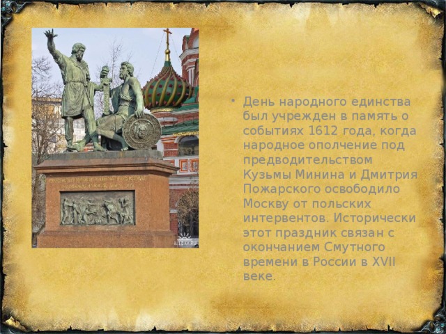 День народного единства был учрежден в память о событиях 1612 года, когда народное ополчение под предводительством Кузьмы Минина и Дмитрия Пожарского освободило Москву от польских интервентов. Исторически этот праздник связан с окончанием Смутного времени в России в XVII веке.