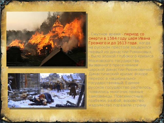 . Смутное время - период со смерти в 1584 году царя Ивана Грозного и до 1613 года , когда на русском престоле воцарился первый из династии Романовых, - было эпохой глубокого кризиса Московского государства, вызванного пресечением царской династии Рюриковичей. Династический кризис вскоре перерос в национально-государственный. Единое русское государство распалось, появились многочисленные самозванцы. Повсеместные грабежи, разбой, воровство, мздоимство поразили страну.