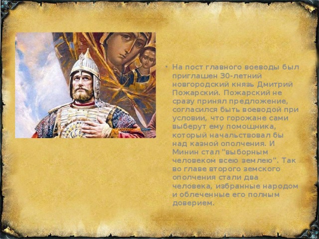 На пост главного воеводы был приглашен 30-летний новгородский князь Дмитрий Пожарский. Пожарский не сразу принял предложение, согласился быть воеводой при условии, что горожане сами выберут ему помощника, который начальствовал бы над казной ополчения. И Минин стал 