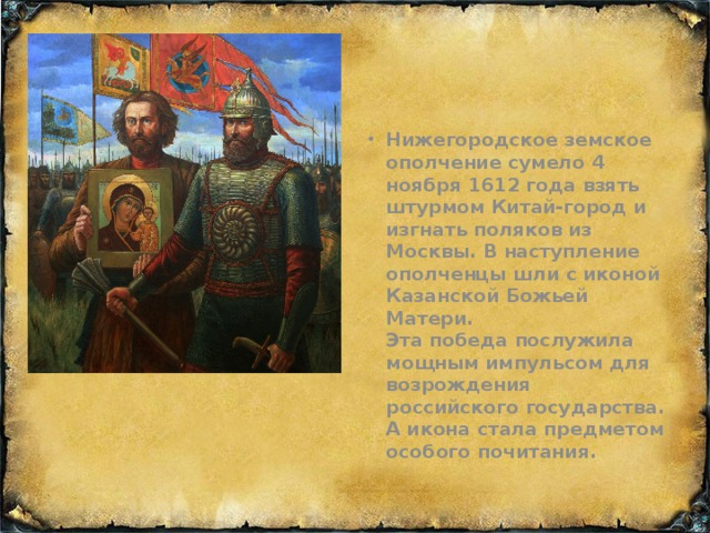 Нижегородское земское ополчение сумело 4 ноября 1612 года взять штурмом Китай-город и изгнать поляков из Москвы. В наступление ополченцы шли с иконой Казанской Божьей Матери.  Эта победа послужила мощным импульсом для возрождения российского государства. А икона стала предметом особого почитания.