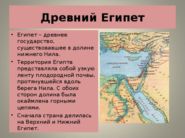 Древний Египет Египет – древнее государство, существовавшее в долине нижнего Нила. Территория Египта представляла собой узкую ленту плодородной почвы, протянувшейся вдоль берега Нила. С обоих сторон долина была окаймлена горными цепями. Сначала страна делилась на Верхний и Нижний Египет. 