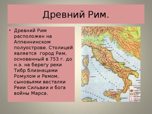 Древний Рим. Древний Рим расположен на Аппеннинском полуострове. Столицей является город Рим, основанный в 753 г. до н.э. на берегу реки Тибр близнецами Ромулом и Ремом, сыновьями весталки Реии Сильвии и бога войны Марса. 