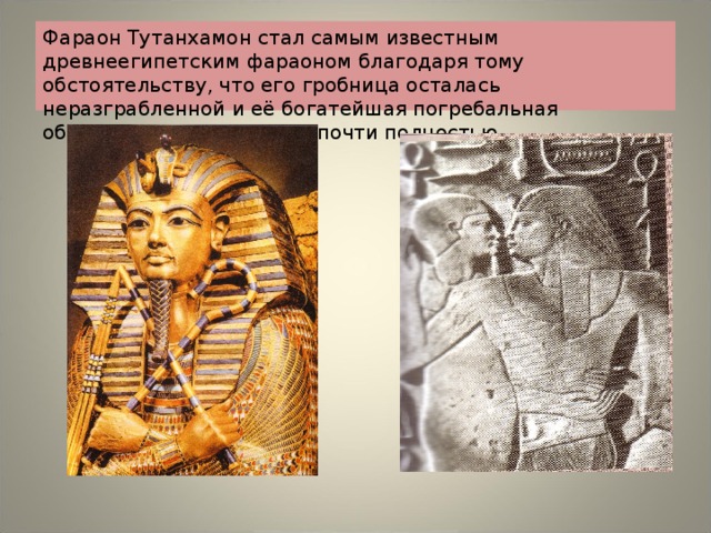 Фараон Тутанхамон стал самым известным древнеегипетским фараоном благодаря тому обстоятельству, что его гробница осталась неразграбленной и её богатейшая погребальная обстановка дошла до нас почти полностью. 
