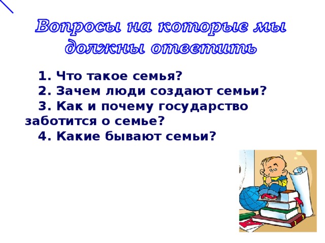  1. Что такое семья?  2. Зачем люди создают семьи?  3. Как и почему государство заботится о семье?  4. Какие бывают семьи?  