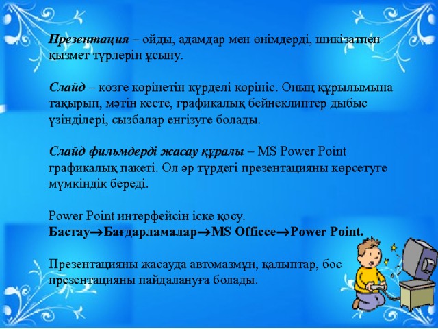 Презентация – ойды, адамдар мен өнімдерді, шикізатпен қызмет түрлерін ұсыну. Слайд – көзге көрінетін күрделі көрініс. Оның құрылымына тақырып, мәтін кесте, графикалық бейнеклиптер дыбыс үзінділері, сызбалар енгізуге болады. Слайд фильмдерді жасау құралы – MS Power Point графикалық пакеті. Ол әр түрдегі презентацияны көрсетуге мүмкіндік береді. Power Point интерфейсін іске қосу. Бастау  Бағдарламалар  MS Officce  Power Point. Презентацияны жасауда автомазмұн, қалыптар, бос презентацияны пайдалануға болады. 