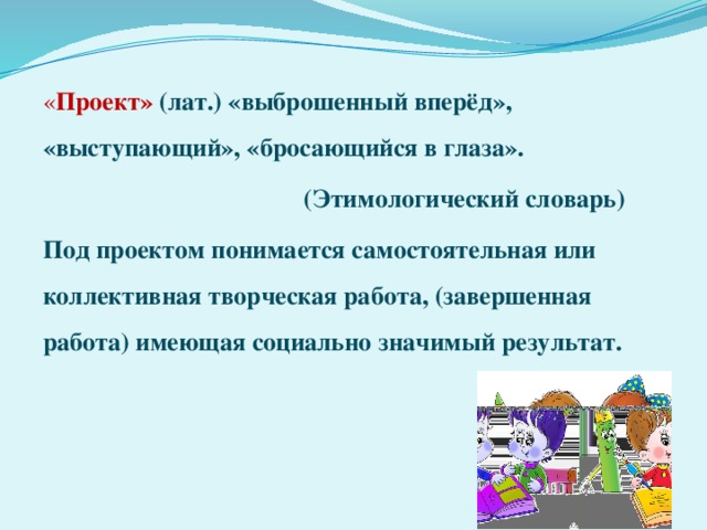 « Проект» (лат.) «выброшенный вперёд», «выступающий», «бросающийся в глаза».  (Этимологический словарь) Под проектом понимается самостоятельная или коллективная творческая работа, (завершенная работа) имеющая социально значимый результат. 