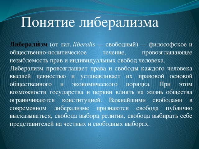 Понятие либерализма Либерали́зм (от лат.  liberalis  — свободный) — философское и общественно-политическое течение, провозглашающее незыблемость прав и индивидуальных свобод человека. Либерализм провозглашает права и свободы каждого человека высшей ценностью и устанавливает их правовой основой общественного и экономического порядка. При этом возможности государства и церкви влиять на жизнь общества ограничиваются конституцией. Важнейшими свободами в современном либерализме признаются свобода публично высказываться, свобода выбора религии, свобода выбирать себе представителей на честных и свободных выборах.