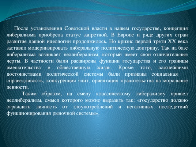 После установления Советской власти в нашем государстве, концепция либерализма приобрела статус запретной. В Европе и ряде других стран развитие данной идеологии продолжилось. Но кризис первой трети XX века заставил модернизировать либеральную политическую доктрину. Так на базе либерализма возникает неолиберализм, который имеет свои отличительные черты. В частности были расширены функции государства и его границы вмешательства в общественную жизнь. Кроме того, важнейшими достоинствами политической системы были признаны социальная справедливость, конкуренция элит, ориентация правительства на моральные ценности.  Таким образом, на смену классическому либерализму пришел неолиберализм, смысл которого можно выразить так: «государство должно ограждать личность от злоупотреблений и негативных последствий функционирования рыночной системы».