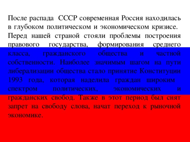 После распада СССР современная Россия находилась в глубоком политическом и экономическом кризисе. Перед нашей страной стояли проблемы построения правового государства, формирования среднего класса, гражданского общества и частной собственности. Наиболее значимым шагом на пути либерализации общества стало принятие Конституции 1993 года, которая наделила граждан широким спектром политических, экономических и гражданских свобод. Также в этот период был снят запрет на свободу слова, начат переход к рыночной экономике.